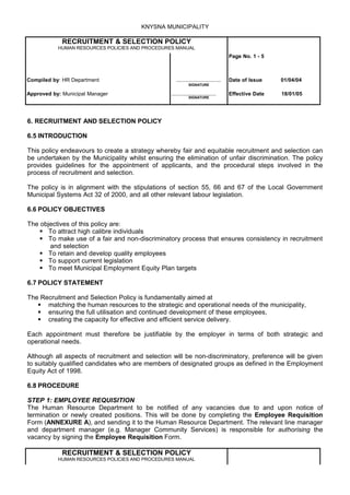 KNYSNA MUNICIPALITY

             RECRUITMENT & SELECTION POLICY
           HUMAN RESOURCES POLICIES AND PROCEDURES MANUAL
                                                                                    Page No. 1 - 5



Compiled by: HR Department                          .............................   Date of Issue    01/04/04
                                                            SIGNATURE

Approved by: Municipal Manager                   .............................      Effective Date   18/01/05
                                                            SIGNATURE




6. RECRUITMENT AND SELECTION POLICY

6.5 INTRODUCTION

This policy endeavours to create a strategy whereby fair and equitable recruitment and selection can
be undertaken by the Municipality whilst ensuring the elimination of unfair discrimination. The policy
provides guidelines for the appointment of applicants, and the procedural steps involved in the
process of recruitment and selection.

The policy is in alignment with the stipulations of section 55, 66 and 67 of the Local Government
Municipal Systems Act 32 of 2000, and all other relevant labour legislation.

6.6 POLICY OBJECTIVES

The objectives of this policy are:
     To attract high calibre individuals
     To make use of a fair and non-discriminatory process that ensures consistency in recruitment
       and selection
     To retain and develop quality employees
     To support current legislation
     To meet Municipal Employment Equity Plan targets

6.7 POLICY STATEMENT

The Recruitment and Selection Policy is fundamentally aimed at
    matching the human resources to the strategic and operational needs of the municipality,
    ensuring the full utilisation and continued development of these employees,
    creating the capacity for effective and efficient service delivery.

Each appointment must therefore be justifiable by the employer in terms of both strategic and
operational needs.

Although all aspects of recruitment and selection will be non-discriminatory, preference will be given
to suitably qualified candidates who are members of designated groups as defined in the Employment
Equity Act of 1998.

6.8 PROCEDURE

STEP 1: EMPLOYEE REQUISITION
The Human Resource Department to be notified of any vacancies due to and upon notice of
termination or newly created positions. This will be done by completing the Employee Requisition
Form (ANNEXURE A), and sending it to the Human Resource Department. The relevant line manager
and department manager (e.g. Manager Community Services) is responsible for authorising the
vacancy by signing the Employee Requisition Form.

             RECRUITMENT & SELECTION POLICY
           HUMAN RESOURCES POLICIES AND PROCEDURES MANUAL
 