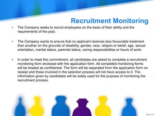 Recruitment Monitoring
• The Company seeks to recruit employees on the basis of their ability and the
requirements of the post.
• The Company wants to ensure that no applicant receives less favourable treatment
than another on the grounds of disability, gender, race, religion or belief, age, sexual
orientation, marital status, parental status, caring responsibilities or hours of work.
• In order to meet this commitment, all candidates are asked to complete a recruitment
monitoring form enclosed with the application form. All completed monitoring forms
will be treated as confidential. The form will be separated from the application form on
receipt and those involved in the selection process will not have access to it. The
information given by candidates will be solely used for the purpose of monitoring the
recruitment process.
 