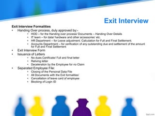 Exit Interview
Exit Interview Formalities
• Handing Over process, duly approved by:-
• HOD – for the Handing over process/ Documents – Handing Over Details
• IT team – for data/ hardware and other accessories’ etc.
• HR Department – for Leave adjustment, Calculation for Full and Final Settlement.
• Accounts Department – for verification of any outstanding due and settlement of the amount
for Full and Final Settlement
• Exit Interview Form
• Issuance of Letters
• No dues Certificate/ Full and final letter
• Reliving letter
• Deceleration by the Employee for no Claim
• Separated Employee File:
• Closing of the Personal Data File
• All Documents with the Exit formalities’
• Cancellation of leave card of employee
• Blocking of Login ID
 