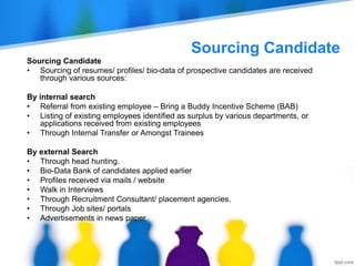 Sourcing Candidate
Sourcing Candidate
• Sourcing of resumes/ profiles/ bio-data of prospective candidates are received
through various sources:
By internal search
• Referral from existing employee – Bring a Buddy Incentive Scheme (BAB)
• Listing of existing employees identified as surplus by various departments, or
applications received from existing employees
• Through Internal Transfer or Amongst Trainees
By external Search
• Through head hunting.
• Bio-Data Bank of candidates applied earlier
• Profiles received via mails / website
• Walk in Interviews
• Through Recruitment Consultant/ placement agencies.
• Through Job sites/ portals
• Advertisements in news paper
 