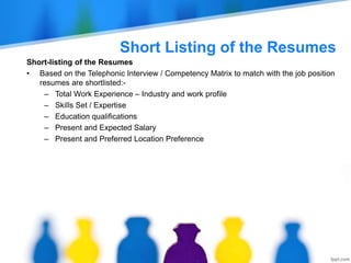 Short Listing of the Resumes
Short-listing of the Resumes
• Based on the Telephonic Interview / Competency Matrix to match with the job position
resumes are shortlisted:-
– Total Work Experience – Industry and work profile
– Skills Set / Expertise
– Education qualifications
– Present and Expected Salary
– Present and Preferred Location Preference
 