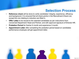 Selection Process
• Reference check will be done to verify candidates’ integrity, experience, efficiency
and background. It is ensured that all check points in the Recruitment Check List,
except the one relating to induction are filled in.
• Offer Letter to be issued to the selected candidates as per instructions from
concerned Department Head and Partner, and with approval signature of Director HR.
• Probation Period for fresher 6 month and experience 3 month.
• Appointment Letter after completing the probation period based on candidates
performance employee will get appointment letter.
 