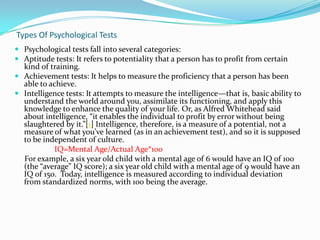Types Of Psychological Tests
 Psychological tests fall into several categories:
 Aptitude tests: It refers to potentiality that a person has to profit from certain
  kind of training.
 Achievement tests: It helps to measure the proficiency that a person has been
  able to achieve.
 Intelligence tests: It attempts to measure the intelligence—that is, basic ability to
  understand the world around you, assimilate its functioning, and apply this
  knowledge to enhance the quality of your life. Or, as Alfred Whitehead said
  about intelligence, “it enables the individual to profit by error without being
  slaughtered by it.”[1] Intelligence, therefore, is a measure of a potential, not a
  measure of what you’ve learned (as in an achievement test), and so it is supposed
  to be independent of culture.
           IQ=Mental Age/Actual Age*100
  For example, a six year old child with a mental age of 6 would have an IQ of 100
  (the “average” IQ score); a six year old child with a mental age of 9 would have an
  IQ of 150. Today, intelligence is measured according to individual deviation
  from standardized norms, with 100 being the average.
 