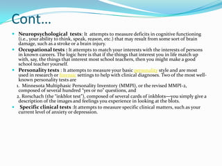 Cont…
 Neuropsychological tests: It attempts to measure deficits in cognitive functioning
   (i.e., your ability to think, speak, reason, etc.) that may result from some sort of brain
   damage, such as a stroke or a brain injury.
 Occupational tests : It attempts to match your interests with the interests of persons
   in known careers. The logic here is that if the things that interest you in life match up
   with, say, the things that interest most school teachers, then you might make a good
   school teacher yourself.
 Personality tests : It attempts to measure your basic personality style and are most
   used in research or forensic settings to help with clinical diagnoses. Two of the most well-
   known personality tests are
  1. Minnesota Multiphasic Personality Inventory (MMPI), or the revised MMPI-2,
   composed of several hundred “yes or no” questions, and
  2. Rorschach (the “inkblot test”), composed of several cards of inkblots—you simply give a
   description of the images and feelings you experience in looking at the blots.
 Specific clinical tests :It attempts to measure specific clinical matters, such as your
   current level of anxiety or depression.
 