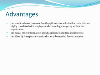 Advantages
   can result in lower turnover due if applicants are selected for traits that are
    highly correlated with employees who have high longevity within the
    organization
   can reveal more information about applicant's abilities and interests
   can identify interpersonal traits that may be needed for certain jobs
 