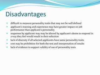 Disadvantages
   difficult to measure personality traits that may not be well defined
   applicant's training and experience may have greater impact on job
    performance than applicant's personality
   responses by applicant may may be altered by applicant's desire to respond in
    a way they feel would result in their selection
   lack of diversity if all selected applicants have same personality traits
   cost may be prohibitive for both the test and interpretation of results
   lack of evidence to support validity of use of personality tests
 