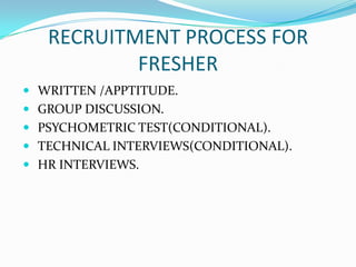 RECRUITMENT PROCESS FOR
           FRESHER
 WRITTEN /APPTITUDE.
 GROUP DISCUSSION.
 PSYCHOMETRIC TEST(CONDITIONAL).
 TECHNICAL INTERVIEWS(CONDITIONAL).
 HR INTERVIEWS.
 