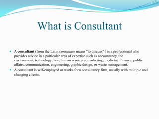 What is Consultant

 A consultant (from the Latin consultare means "to discuss" ) is a professional who
  provides advice in a particular area of expertise such as accountancy, the
  environment, technology, law, human resources, marketing, medicine, finance, public
  affairs, communication, engineering, graphic design, or waste management.
 A consultant is self-employed or works for a consultancy firm, usually with multiple and
  changing clients.
 