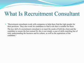 What Is Recruitment Consultant
 "Recruitment consultants work with companies to help them find the right people for
  their positions. They also work for candidates to find a role that is suitable for them.
  The key skill of a recruitment consultant is to meet the needs of both the client and the
  candidate to ensure the best mutual fit; this is not simply a case of skills matching but of
  truly understanding the business and its culture, as well as the aspirations of the
  candidate."
 