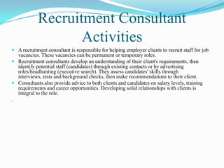 Recruitment Consultant
                   Activities
 A recruitment consultant is responsible for helping employer clients to recruit staff for job
  vacancies. These vacancies can be permanent or temporary roles.
 Recruitment consultants develop an understanding of their client's requirements, then
  identify potential staff (candidates) through existing contacts or by advertising
  roles/headhunting (executive search). They assess candidates' skills through
  interviews, tests and background checks, then make recommendations to their client.
 Consultants also provide advice to both clients and candidates on salary levels, training
  requirements and career opportunities. Developing solid relationships with clients is
  integral to the role.
.
 