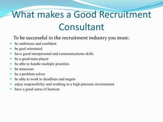 What makes a Good Recruitment
         Consultant
    To be successful in the recruitment industry you must:
   be ambitious and confident
   be goal orientated
   have good interpersonal and communications skills
   be a good team player
   be able to handle multiple priorities
   be tenacious
   be a problem solver
   be able to work to deadlines and targets
   enjoy responsibility and working in a high-pressure environment
   have a good sense of humour
 