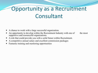 Opportunity as a Recruitment
             Consultant

 A chance to work with a large successful organization.
 An opportunity to develop within the Recruitment Industry with one of   the most
  supportive and resourceful organizations.
 A role that could provide you with a solid future within Recruitment.
 A competitive annual salary and excellent commission packages
 Fantastic training and mentoring opportunities
 