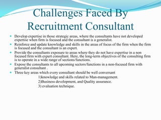 Challenges Faced By
            Recruitment Consultant
 Develop expertise in those strategic areas, where the consultants have not developed
    expertise when firm is focused and the consultant is a generalist.
   Reinforce and update knowledge and skills in the areas of focus of the firm when the firm
    is focused and the consultant is an expert.
   Provide the consultants exposure to areas where they do not have expertise in a non
    focused firm with expert consultant. Here, the long-term objectives of the consulting firm
    is to operate in a wide range of sections/functions.
   Expose the consultants to all upcoming sectors/functions in a non-focused firm with
    generalist consultant .
   Three key areas which every consultant should be well conversant
                     1)knowledge and skills related to Man-management.
                     2)Business development, and Quality assurance.
                     3) evaluation technique.
 
