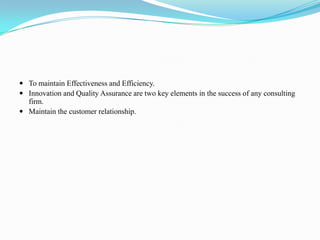 To maintain Effectiveness and Efficiency.
 Innovation and Quality Assurance are two key elements in the success of any consulting
  firm.
 Maintain the customer relationship.
 