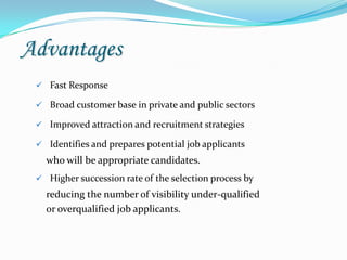 Advantages
  Fast Response

  Broad customer base in private and public sectors

  Improved attraction and recruitment strategies

  Identifies and prepares potential job applicants
   who will be appropriate candidates.
  Higher succession rate of the selection process by
   reducing the number of visibility under-qualified
   or overqualified job applicants.
 
