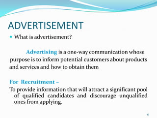 ADVERTISEMENT
 What is advertisement?

       Advertising is a one-way communication whose
purpose is to inform potential customers about products
and services and how to obtain them

For Recruitment –
To provide information that will attract a significant pool
  of qualified candidates and discourage unqualified
  ones from applying.

                                                          43
 