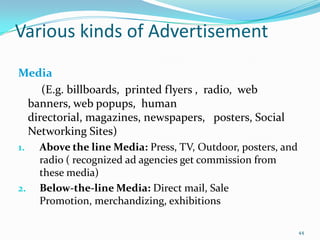 Various kinds of Advertisement
Media
    (E.g. billboards, printed flyers , radio, web
 banners, web popups, human
 directorial, magazines, newspapers, posters, Social
 Networking Sites)
1.   Above the line Media: Press, TV, Outdoor, posters, and
     radio ( recognized ad agencies get commission from
     these media)
2.   Below-the-line Media: Direct mail, Sale
     Promotion, merchandizing, exhibitions

                                                              44
 