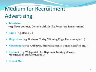 Medium for Recruitment
Advertising
 Television
  (e.g. News pop-ups, Commercial ads like Accenture & many more)

 Radio (e.g. Radio … )

 Magazines (e.g. Business Today, Winning Edge, Human capital…)

 Newspapers (e.g. Arabnews, Business accents, Times classified etc..)

 Internet (e.g. Web portal like, Bayt.com, Naukrigulf.com,
  Monster.com, gulftalent.com…)

 Direct Mail


                                                                         46
 