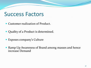 Success Factors
 Customer realization of Product.

 Quality of a Product is determined.

 Exposes company’s Culture

 Ramp Up Awareness of Brand among masses and hence
  increase Demand



                                                      47
 