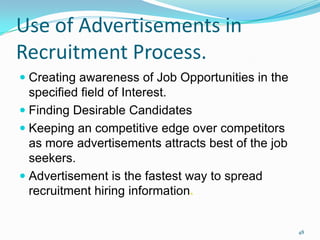 Use of Advertisements in
Recruitment Process.
 Creating awareness of Job Opportunities in the
  specified field of Interest.
 Finding Desirable Candidates
 Keeping an competitive edge over competitors
  as more advertisements attracts best of the job
  seekers.
 Advertisement is the fastest way to spread
  recruitment hiring information.


                                                    48
 