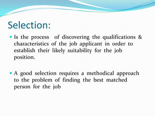 Selection:
 Is the process  of discovering the qualifications &
 characteristics of the job applicant in order to
 establish their likely suitability for the job
 position.

 A good selection requires a methodical approach
 to the problem of finding the best matched
 person for the job
 