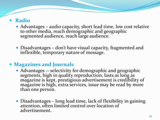  Radio
   Advantages – audio capacity, short lead time, low cost relative
    to other media, reach demographic and geographic
    segmented audience, reach large audience.

    Disadvantages – don’t have visual capacity, fragmented and
     inflexible, temporary nature of message.

 Magazines and Journals
   Advantages -- selectivity for demographic and geographic
    segments, high in quality reproduction, lasts as long as
    magazine is kept, prestigious advertisement is credibility of
    magazine is high, extra services, issue may be read by more
    than one person.

    Disadvantages – long lead time, lack of flexibility in gaining
     attention, often limited control over location of
     advertisement.
                                                                      50
 