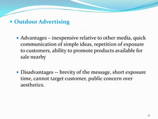  Outdoor Advertising

   Advantages – inexpensive relative to other media, quick
   communication of simple ideas, repetition of exposure
   to customers, ability to promote products available for
   sale nearby

   Disadvantages -- brevity of the message, short exposure
   time, cannot target customer, public concern over
   aesthetics.




                                                              52
 