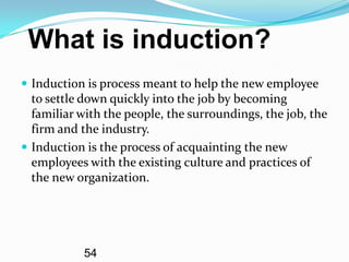What is induction?
 Induction is process meant to help the new employee
  to settle down quickly into the job by becoming
  familiar with the people, the surroundings, the job, the
  firm and the industry.
 Induction is the process of acquainting the new
  employees with the existing culture and practices of
  the new organization.




           54
 