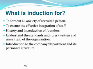 What is induction for?
 To sort out all anxiety of recruited person.
 To ensure the effective integration of staff.
 History and introduction of founders.
 Understand the standards and rules (written and
  unwritten) of the organization.
 Introduction to the company/department and its
  personnel structure.




               55
 