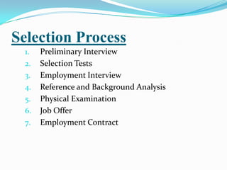 Selection Process
  1.   Preliminary Interview
  2.   Selection Tests
  3.   Employment Interview
  4.   Reference and Background Analysis
  5.   Physical Examination
  6.   Job Offer
  7.   Employment Contract
 