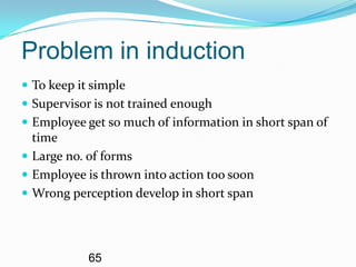 Problem in induction
 To keep it simple
 Supervisor is not trained enough
 Employee get so much of information in short span of
  time
 Large no. of forms
 Employee is thrown into action too soon
 Wrong perception develop in short span




            65
 