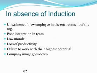 In absence of Induction
 Uneasiness of new employee in the environment of the
  org.
 Poor integration in team
 Low morale
 Loss of productivity
 Failure to work with their highest potential
 Company image goes down




             67
 