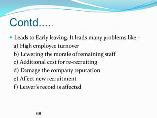 Contd.....
 Leads to Early leaving. It leads many problems like:-
 a) High employee turnover
 b) Lowering the morale of remaining staff
 c) Additional cost for re-recruiting
 d) Damage the company reputation
 e) Affect new recruitment
 f) Leaver’s record is affected



           68
 