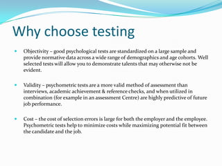 Why choose testing
   Objectivity – good psychological tests are standardized on a large sample and
    provide normative data across a wide range of demographics and age cohorts. Well
    selected tests will allow you to demonstrate talents that may otherwise not be
    evident.

   Validity – psychometric tests are a more valid method of assessment than
    interviews, academic achievement & reference checks, and when utilized in
    combination (for example in an assessment Centre) are highly predictive of future
    job performance.

   Cost – the cost of selection errors is large for both the employer and the employee.
    Psychometric tests help to minimize costs while maximizing potential fit between
    the candidate and the job.
 