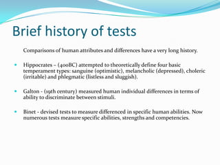 Brief history of tests
    Comparisons of human attributes and differences have a very long history.

   Hippocrates – (400BC) attempted to theoretically define four basic
    temperament types: sanguine (optimistic), melancholic (depressed), choleric
    (irritable) and phlegmatic (listless and sluggish).

   Galton - (19th century) measured human individual differences in terms of
    ability to discriminate between stimuli.

   Binet - devised tests to measure differenced in specific human abilities. Now
    numerous tests measure specific abilities, strengths and competencies.
 