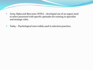    Army Alpha and Beta tests (WW1) – developed out of an urgent need
    to select personnel with specific aptitudes for training in specialist
    and strategic roles.

   Today – Psychological tests widely used in selection practices.
 