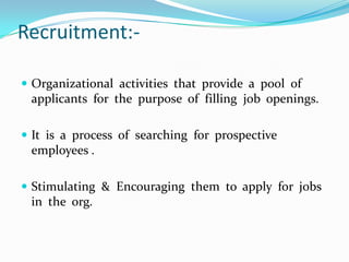 Recruitment:-

 Organizational activities that provide a pool of
 applicants for the purpose of filling job openings.

 It is a process of searching for prospective
 employees .

 Stimulating & Encouraging them to apply for jobs
 in the org.
 