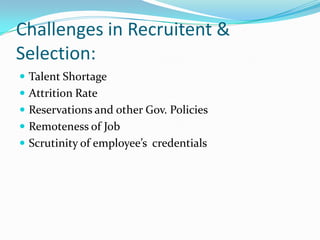 Challenges in Recruitent &
Selection:
 Talent Shortage
 Attrition Rate
 Reservations and other Gov. Policies
 Remoteness of Job
 Scrutinity of employee’s credentials
 
