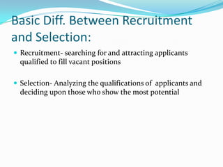 Basic Diff. Between Recruitment
and Selection:
 Recruitment- searching for and attracting applicants
  qualified to fill vacant positions

 Selection- Analyzing the qualifications of applicants and
  deciding upon those who show the most potential
 