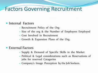Factors Governing Recruitment

 Internal Factors
           Recruitment Policy of the Org
           Size of the org & the Number of Employees Employed
           Cost Involved in Recruitment
           Growth & Expansion Plans of the Org.


 External Factors
           Supply & Demand of Specific Skills in the Market
           Political & Legal considerations such as Reservations of
            jobs for reserved Catagories
           Company’s Image Perception by the Job Seekers.
 