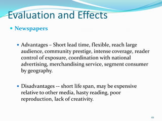 Evaluation and Effects
 Newspapers

   Advantages – Short lead time, flexible, reach large
   audience, community prestige, intense coverage, reader
   control of exposure, coordination with national
   advertising, merchandising service, segment consumer
   by geography.

   Disadvantages -- short life span, may be expensive
   relative to other media, hasty reading, poor
   reproduction, lack of creativity.


                                                            49
 