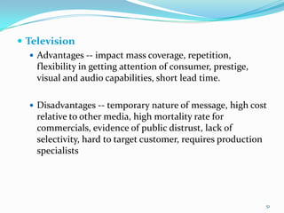  Television
    Advantages -- impact mass coverage, repetition,
     flexibility in getting attention of consumer, prestige,
     visual and audio capabilities, short lead time.

    Disadvantages -- temporary nature of message, high cost
     relative to other media, high mortality rate for
     commercials, evidence of public distrust, lack of
     selectivity, hard to target customer, requires production
     specialists




                                                                 51
 