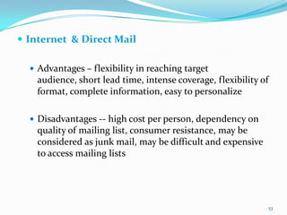  Internet & Direct Mail

   Advantages – flexibility in reaching target
    audience, short lead time, intense coverage, flexibility of
    format, complete information, easy to personalize

   Disadvantages -- high cost per person, dependency on
    quality of mailing list, consumer resistance, may be
    considered as junk mail, may be difficult and expensive
    to access mailing lists




                                                              53
 