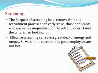 Screening
 The Purpose of screening is to remove from the
recruitment process at an early stage ,those applicants
who are visibly unqualified for the job and doesn’t met
the criteria I’m looking for.
 Effective screening can save a great deal of energy and
money. So we should care that the good employees are
not lost.
 