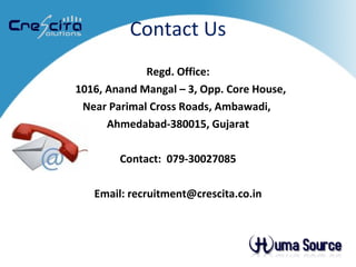 Contact Us Regd. Office: 1016, Anand Mangal – 3, Opp. Core House,  Near Parimal Cross Roads, Ambawadi,  Ahmedabad-380015, Gujarat Contact:  079-30027085 Email: recruitment@crescita.co.in 