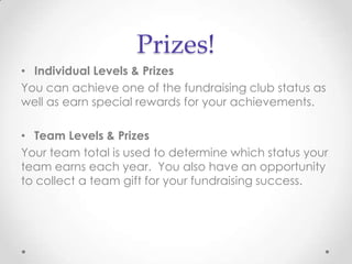 Prizes!
• Individual Levels & Prizes
You can achieve one of the fundraising club status as
well as earn special rewards for your achievements.

• Team Levels & Prizes
Your team total is used to determine which status your
team earns each year. You also have an opportunity
to collect a team gift for your fundraising success.
 