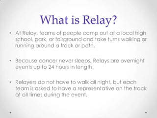 What is Relay?
• At Relay, teams of people camp out at a local high
  school, park, or fairground and take turns walking or
  running around a track or path.

• Because cancer never sleeps, Relays are overnight
  events up to 24 hours in length.

• Relayers do not have to walk all night, but each
  team is asked to have a representative on the track
  at all times during the event.
 