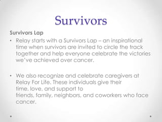 Survivors
Survivors Lap
• Relay starts with a Survivors Lap – an inspirational
  time when survivors are invited to circle the track
  together and help everyone celebrate the victories
  we’ve achieved over cancer.

• We also recognize and celebrate caregivers at
  Relay For Life. These individuals give their
  time, love, and support to
  friends, family, neighbors, and coworkers who face
  cancer.
 