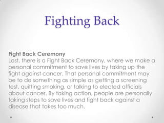 Fighting Back

Fight Back Ceremony
Last, there is a Fight Back Ceremony, where we make a
personal commitment to save lives by taking up the
fight against cancer. That personal commitment may
be to do something as simple as getting a screening
test, quitting smoking, or talking to elected officials
about cancer. By taking action, people are personally
taking steps to save lives and fight back against a
disease that takes too much.
 