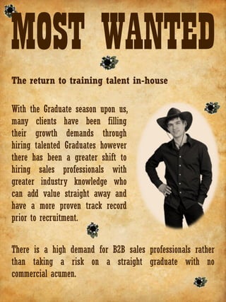 MOST WANTED
The return to training talent in-house

With the Graduate season upon us,
many clients have been filling
their growth demands through
hiring talented Graduates however
there has been a greater shift to
hiring sales professionals with
greater industry knowledge who
can add value straight away and
have a more proven track record
prior to recruitment.


There is a high demand for B2B sales professionals rather
than taking a risk on a straight graduate with no
commercial acumen.
 